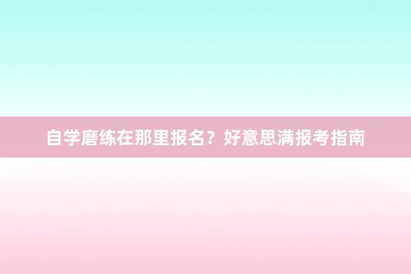 自学磨练在那里报名？好意思满报考指南