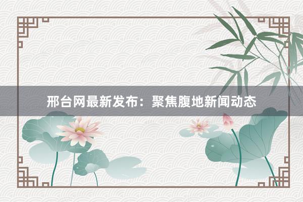 邢台网最新发布：聚焦腹地新闻动态