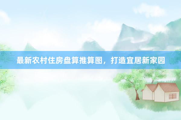 最新农村住房盘算推算图，打造宜居新家园